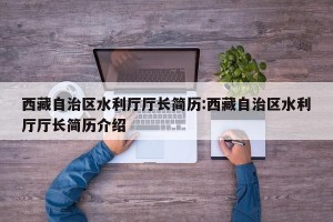 西藏自治区水利厅厅长简历:西藏自治区水利厅厅长简历介绍