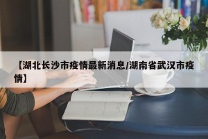 【湖北长沙市疫情最新消息/湖南省武汉市疫情】