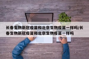 长春生物新冠疫苗和北京生物疫苗一样吗/长春生物新冠疫苗和北京生物疫苗一样吗