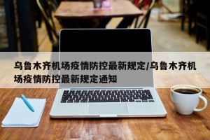 乌鲁木齐机场疫情防控最新规定/乌鲁木齐机场疫情防控最新规定通知