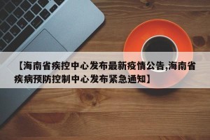 【海南省疾控中心发布最新疫情公告,海南省疾病预防控制中心发布紧急通知】