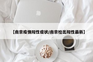 【南京疫情阳性症状/南京检出阳性最新】