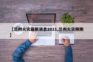 【兰州火灾最新消息2021,兰州火灾刚刚】