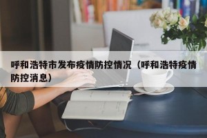 呼和浩特市发布疫情防控情况（呼和浩特疫情防控消息）