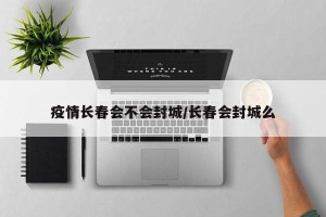 疫情长春会不会封城/长春会封城么