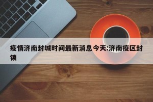 疫情济南封城时间最新消息今天:济南疫区封锁