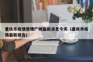 重庆市疫情管理广州最新消息今天（重庆市疫情最新报告）