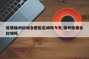 疫情福州封城合肥能出城吗今天:福州疫情会封城吗