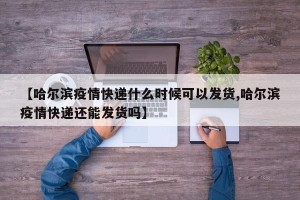 【哈尔滨疫情快递什么时候可以发货,哈尔滨疫情快递还能发货吗】