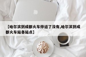 【哈尔滨到成都火车停运了没有,哈尔滨到成都火车站各站点】