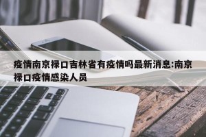 疫情南京禄口吉林省有疫情吗最新消息:南京禄口疫情感染人员