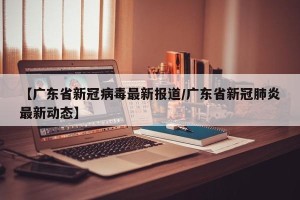 【广东省新冠病毒最新报道/广东省新冠肺炎最新动态】