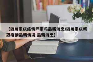 【四川重庆疫情严重吗最新消息/四川重庆新冠疫情最新情况 最新消息】