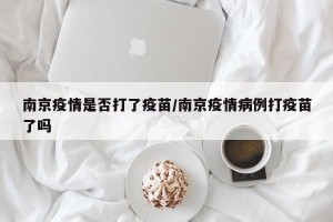 南京疫情是否打了疫苗/南京疫情病例打疫苗了吗
