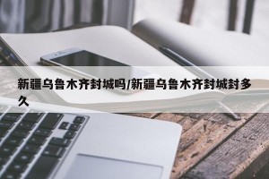 新疆乌鲁木齐封城吗/新疆乌鲁木齐封城封多久