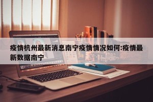 疫情杭州最新消息南宁疫情情况如何:疫情最新数据南宁