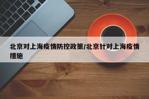 北京对上海疫情防控政策/北京针对上海疫情措施