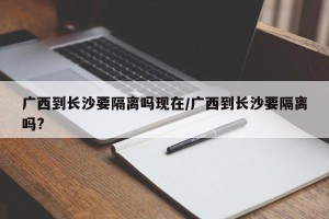 广西到长沙要隔离吗现在/广西到长沙要隔离吗?