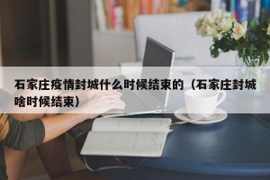 石家庄疫情封城什么时候结束的（石家庄封城啥时候结束）