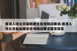 香港入境北京最新规定疫情期间要求:香港入境北京最新规定疫情期间要求居家隔离