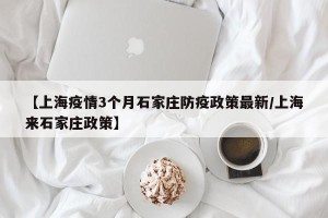 【上海疫情3个月石家庄防疫政策最新/上海来石家庄政策】