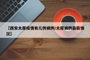 【西安太原疫情有几例病例/太原病例最新情况】