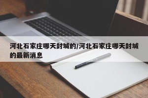 河北石家庄哪天封城的/河北石家庄哪天封城的最新消息