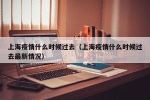 上海疫情什么时候过去（上海疫情什么时候过去最新情况）