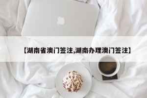 【湖南省澳门签注,湖南办理澳门签注】