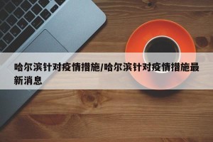 哈尔滨针对疫情措施/哈尔滨针对疫情措施最新消息