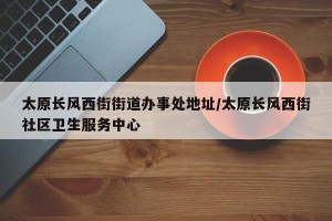 太原长风西街街道办事处地址/太原长风西街社区卫生服务中心