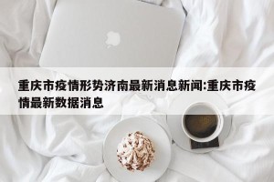 重庆市疫情形势济南最新消息新闻:重庆市疫情最新数据消息