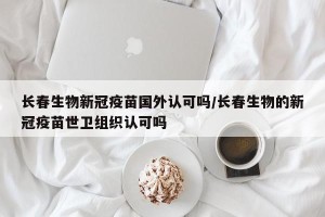 长春生物新冠疫苗国外认可吗/长春生物的新冠疫苗世卫组织认可吗