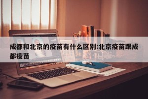 成都和北京的疫苗有什么区别:北京疫苗跟成都疫苗