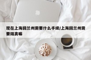 现在上海回兰州需要什么手续/上海回兰州需要隔离嘛