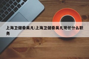 上海卫健委吴凡:上海卫健委吴凡现任什么职务