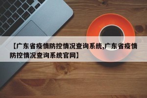 【广东省疫情防控情况查询系统,广东省疫情防控情况查询系统官网】
