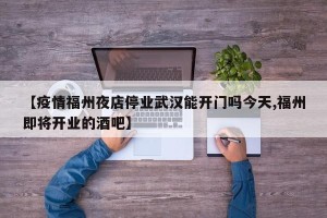 【疫情福州夜店停业武汉能开门吗今天,福州即将开业的酒吧】