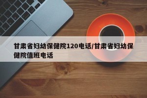 甘肃省妇幼保健院120电话/甘肃省妇幼保健院值班电话