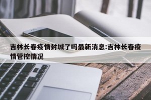 吉林长春疫情封城了吗最新消息:吉林长春疫情管控情况
