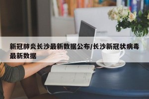 新冠肺炎长沙最新数据公布/长沙新冠状病毒最新数据