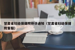 甘肃省妇幼保健院停诊通知（甘肃省妇幼保健院客服）