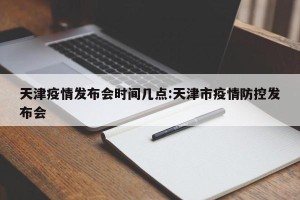 天津疫情发布会时间几点:天津市疫情防控发布会