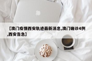 【澳门疫情西安轨迹最新消息,澳门确诊4例,西安告急】