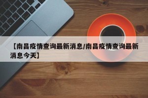 【南昌疫情查询最新消息/南昌疫情查询最新消息今天】