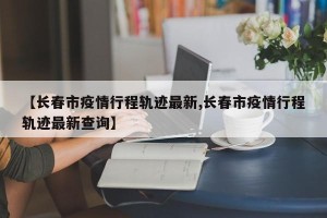 【长春市疫情行程轨迹最新,长春市疫情行程轨迹最新查询】