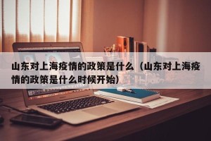 山东对上海疫情的政策是什么（山东对上海疫情的政策是什么时候开始）