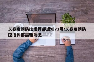 长春疫情防控指挥部通知71号:长春疫情防控指挥部最新消息