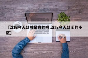 【沈阳今天封城是真的吗,沈阳今天封闭的小区】