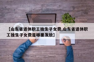 【山东省退休职工独生子女费,山东省退休职工独生子女费是哪里发放】